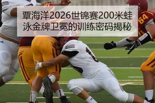 覃海洋2026世锦赛200米蛙泳金牌卫冕的训练密码揭秘