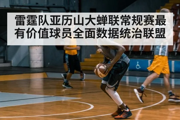 雷霆队亚历山大蝉联常规赛最有价值球员全面数据统治联盟